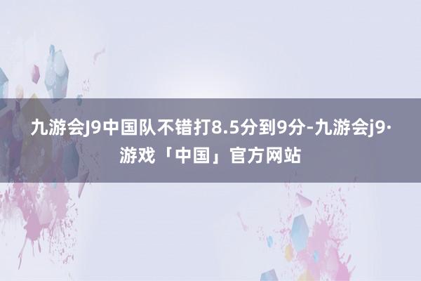 九游会J9中国队不错打8.5分到9分-九游会j9·游戏「中国」官方网站