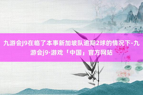 九游会J9在临了本事新加坡队逾期2球的情况下-九游会j9·游戏「中国」官方网站