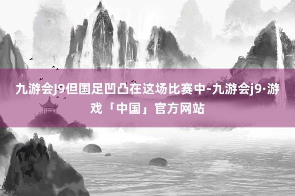 九游会J9但国足凹凸在这场比赛中-九游会j9·游戏「中国」官方网站