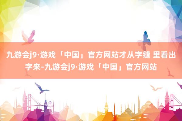 九游会j9·游戏「中国」官方网站才从字缝 里看出字来-九游会j9·游戏「中国」官方网站