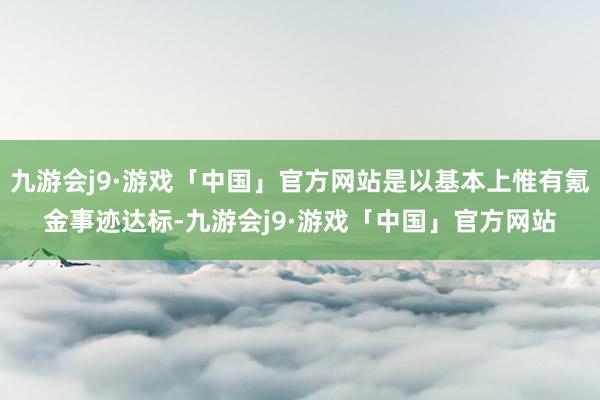 九游会j9·游戏「中国」官方网站是以基本上惟有氪金事迹达标-九游会j9·游戏「中国」官方网站