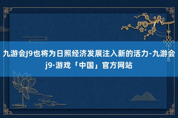 九游会J9也将为日照经济发展注入新的活力-九游会j9·游戏「中国」官方网站