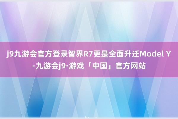 j9九游会官方登录智界R7更是全面升迁Model Y-九游会j9·游戏「中国」官方网站