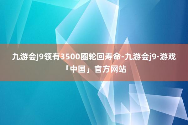 九游会J9领有3500圈轮回寿命-九游会j9·游戏「中国」官方网站