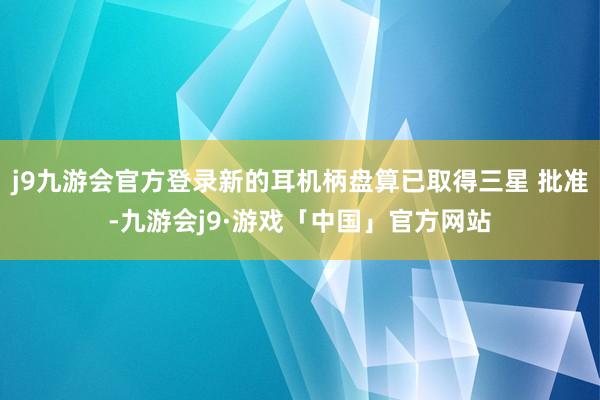 j9九游会官方登录新的耳机柄盘算已取得三星 批准-九游会j9·游戏「中国」官方网站