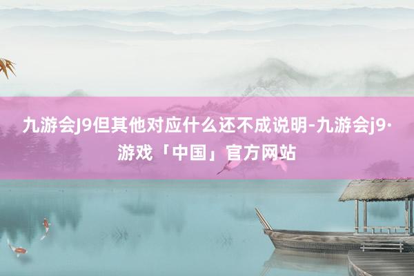 九游会J9但其他对应什么还不成说明-九游会j9·游戏「中国」官方网站