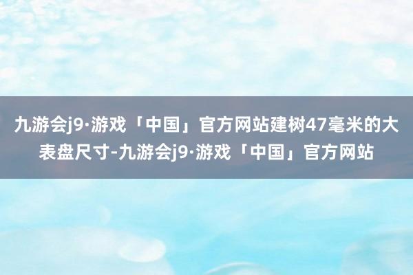 九游会j9·游戏「中国」官方网站建树47毫米的大表盘尺寸-九游会j9·游戏「中国」官方网站