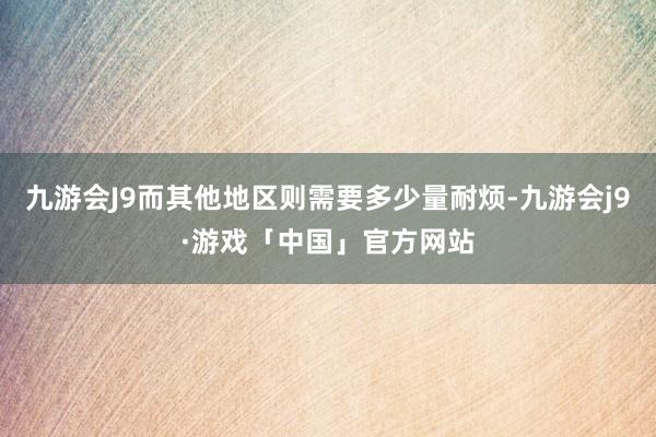 九游会J9而其他地区则需要多少量耐烦-九游会j9·游戏「中国」官方网站