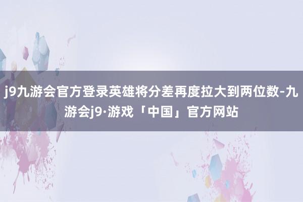 j9九游会官方登录英雄将分差再度拉大到两位数-九游会j9·游戏「中国」官方网站