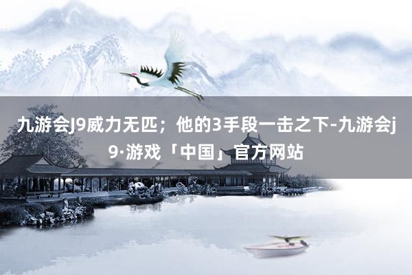 九游会J9威力无匹；他的3手段一击之下-九游会j9·游戏「中国」官方网站