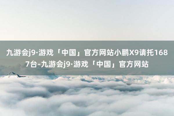 九游会j9·游戏「中国」官方网站小鹏X9请托1687台-九游会j9·游戏「中国」官方网站