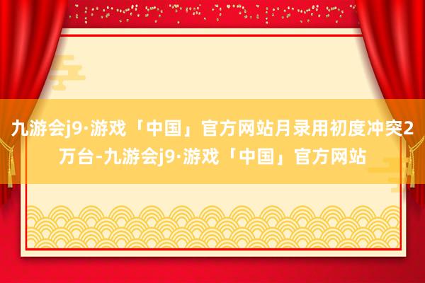 九游会j9·游戏「中国」官方网站月录用初度冲突2万台-九游会j9·游戏「中国」官方网站