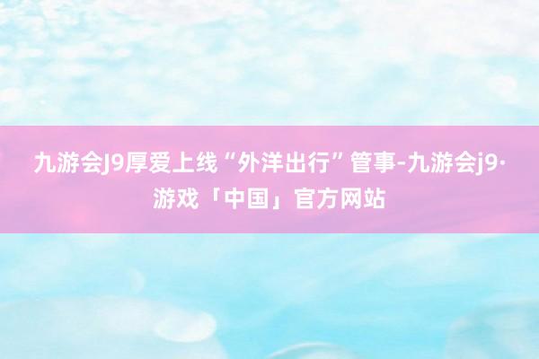 九游会J9厚爱上线“外洋出行”管事-九游会j9·游戏「中国」官方网站