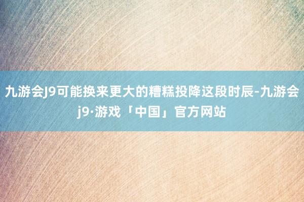 九游会J9可能换来更大的糟糕投降这段时辰-九游会j9·游戏「中国」官方网站