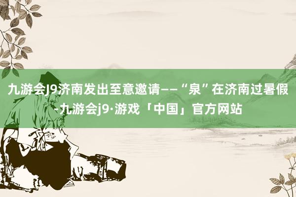 九游会J9济南发出至意邀请——“泉”在济南过暑假-九游会j9·游戏「中国」官方网站