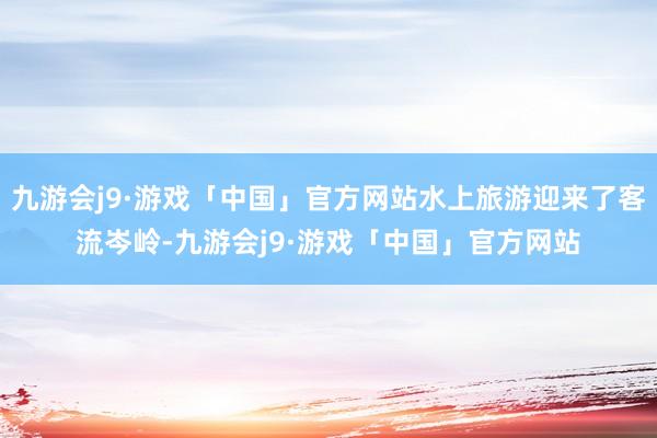 九游会j9·游戏「中国」官方网站水上旅游迎来了客流岑岭-九游会j9·游戏「中国」官方网站