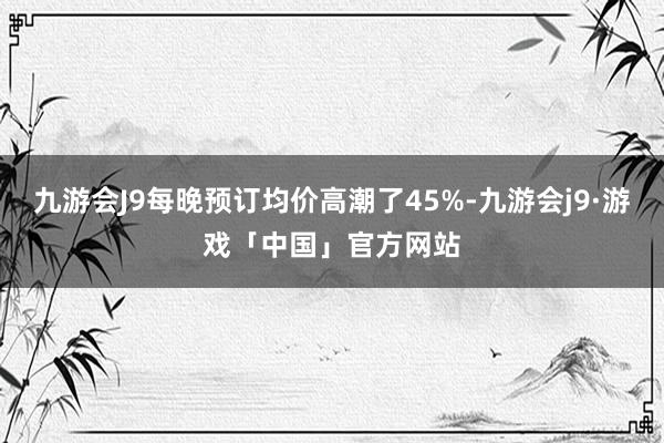 九游会J9每晚预订均价高潮了45%-九游会j9·游戏「中国」官方网站