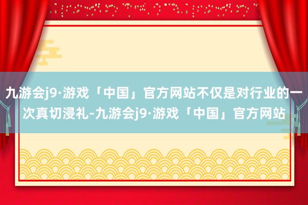 九游会j9·游戏「中国」官方网站不仅是对行业的一次真切浸礼-九游会j9·游戏「中国」官方网站