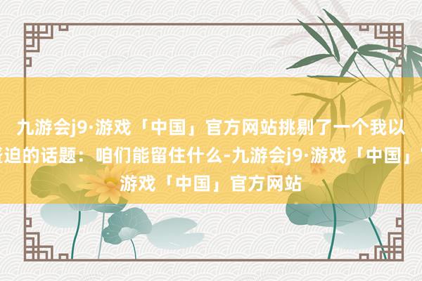 九游会j9·游戏「中国」官方网站挑剔了一个我以为相配蹙迫的话题：咱们能留住什么-九游会j9·游戏「中国」官方网站