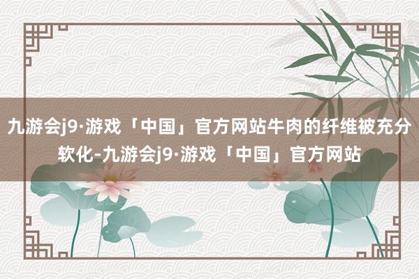 九游会j9·游戏「中国」官方网站牛肉的纤维被充分软化-九游会j9·游戏「中国」官方网站