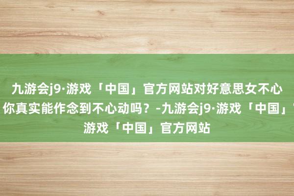 九游会j9·游戏「中国」官方网站对好意思女不心动挑战！你真实能作念到不心动吗？-九游会j9·游戏「中国」官方网站