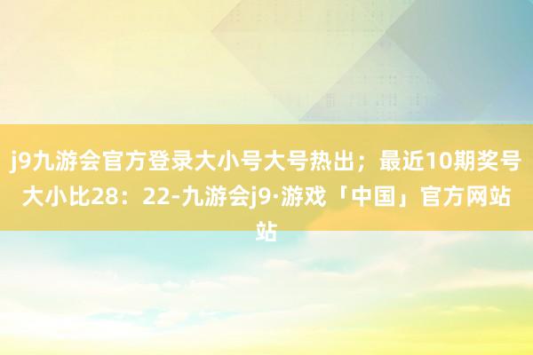 j9九游会官方登录大小号大号热出；最近10期奖号大小比28：22-九游会j9·游戏「中国」官方网站