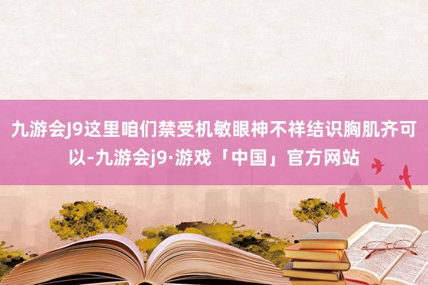 九游会J9这里咱们禁受机敏眼神不祥结识胸肌齐可以-九游会j9·游戏「中国」官方网站