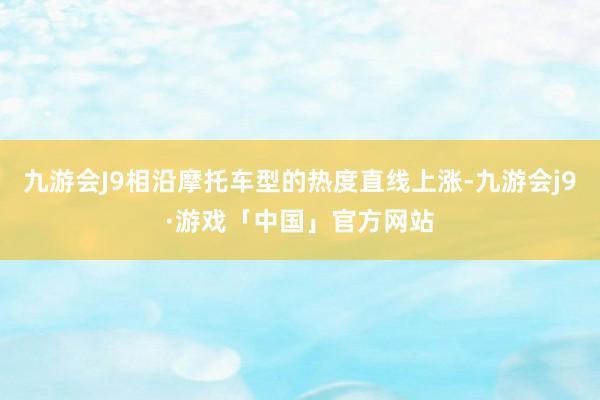 九游会J9相沿摩托车型的热度直线上涨-九游会j9·游戏「中国」官方网站