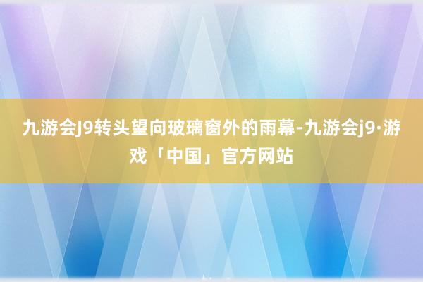 九游会J9转头望向玻璃窗外的雨幕-九游会j9·游戏「中国」官方网站