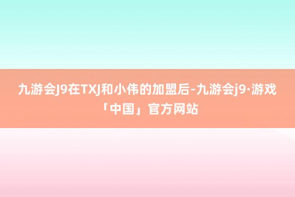 九游会J9在TXJ和小伟的加盟后-九游会j9·游戏「中国」官方网站