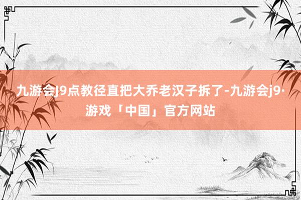 九游会J9点教径直把大乔老汉子拆了-九游会j9·游戏「中国」官方网站