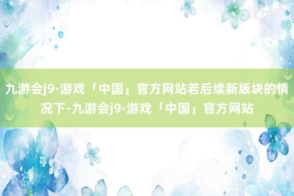 九游会j9·游戏「中国」官方网站若后续新版块的情况下-九游会j9·游戏「中国」官方网站