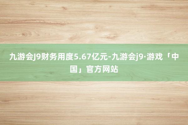 九游会J9财务用度5.67亿元-九游会j9·游戏「中国」官方网站