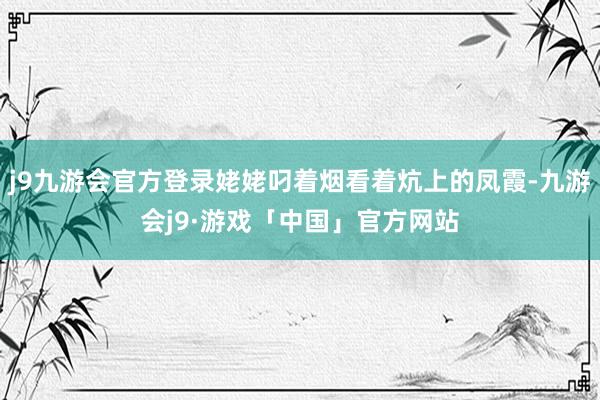 j9九游会官方登录姥姥叼着烟看着炕上的凤霞-九游会j9·游戏「中国」官方网站