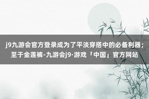 j9九游会官方登录成为了平淡穿搭中的必备利器；至于金莲裤-九游会j9·游戏「中国」官方网站