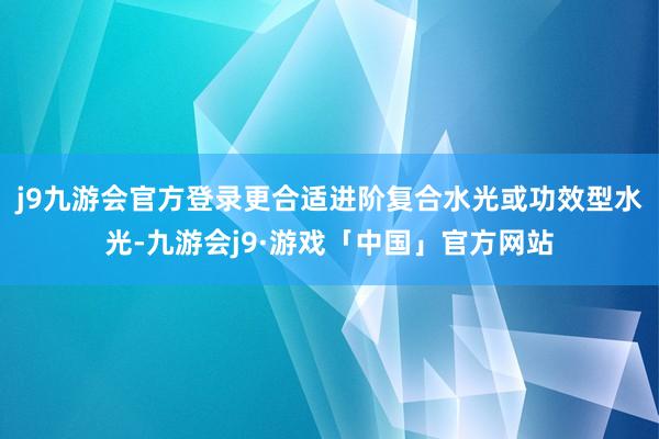 j9九游会官方登录更合适进阶复合水光或功效型水光-九游会j9·游戏「中国」官方网站