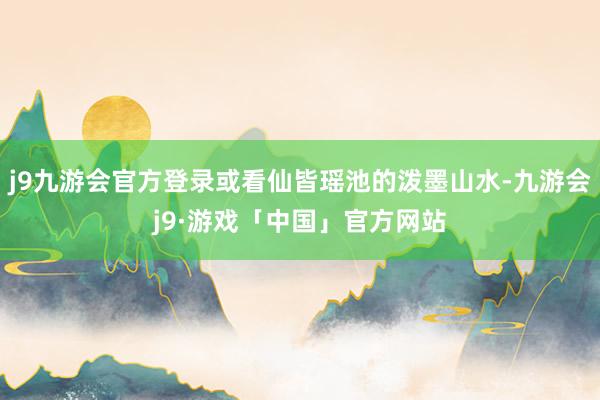 j9九游会官方登录或看仙皆瑶池的泼墨山水-九游会j9·游戏「中国」官方网站