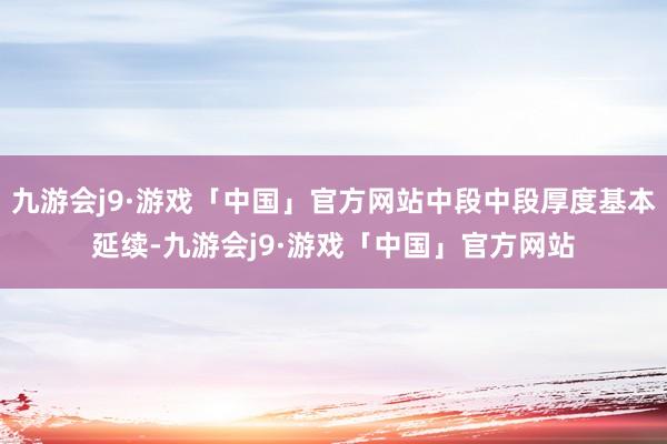 九游会j9·游戏「中国」官方网站中段中段厚度基本延续-九游会j9·游戏「中国」官方网站