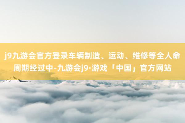 j9九游会官方登录车辆制造、运动、维修等全人命周期经过中-九游会j9·游戏「中国」官方网站