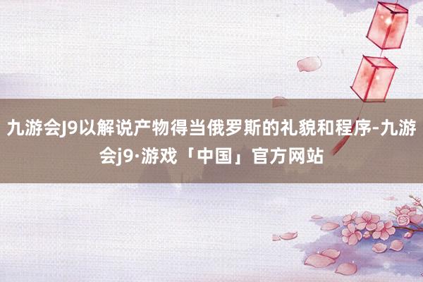 九游会J9以解说产物得当俄罗斯的礼貌和程序-九游会j9·游戏「中国」官方网站