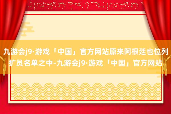 九游会j9·游戏「中国」官方网站原来阿根廷也位列扩员名单之中-九游会j9·游戏「中国」官方网站