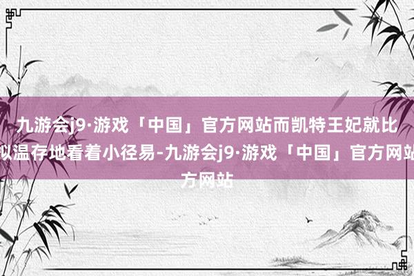 九游会j9·游戏「中国」官方网站而凯特王妃就比拟温存地看着小径易-九游会j9·游戏「中国」官方网站