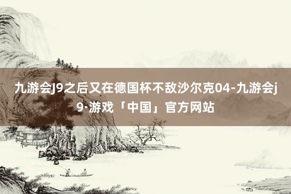 九游会J9之后又在德国杯不敌沙尔克04-九游会j9·游戏「中国」官方网站