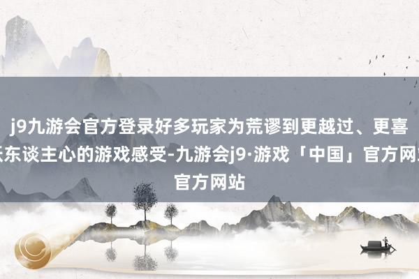 j9九游会官方登录好多玩家为荒谬到更越过、更喜跃东谈主心的游戏感受-九游会j9·游戏「中国」官方网站