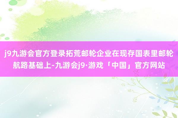 j9九游会官方登录拓荒邮轮企业在现存国表里邮轮航路基础上-九游会j9·游戏「中国」官方网站