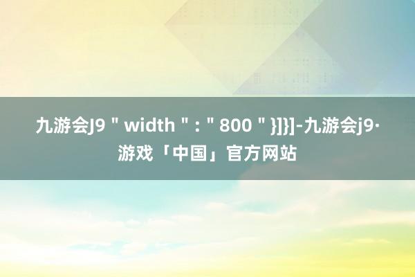 九游会J9＂width＂:＂800＂}]}]-九游会j9·游戏「中国」官方网站