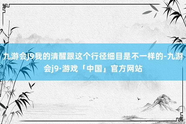 九游会J9我的清醒跟这个行径细目是不一样的-九游会j9·游戏「中国」官方网站