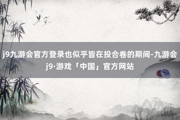 j9九游会官方登录也似乎皆在投合卷的期间-九游会j9·游戏「中国」官方网站