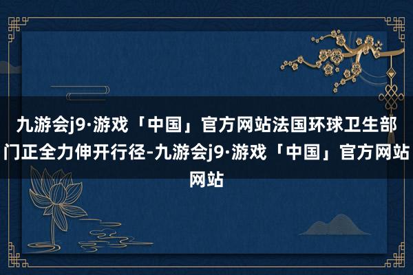 九游会j9·游戏「中国」官方网站法国环球卫生部门正全力伸开行径-九游会j9·游戏「中国」官方网站