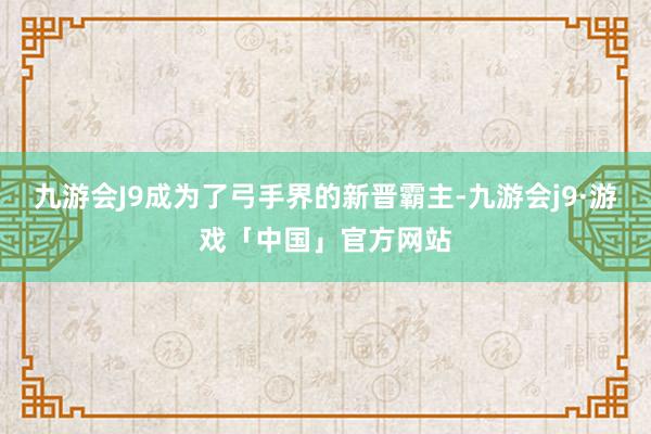 九游会J9成为了弓手界的新晋霸主-九游会j9·游戏「中国」官方网站